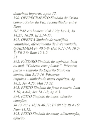 doutrinas impuras. Apoc 17.
390. OFERECIMENTO Símbolo de Cristo
como o Autor da Paz, reconciliador entre
Deus
DE PAZ e o homem. Col 1.20; Lev 3; Jo
14.27; 16.20; Ef 2.14-17.
391. OFERTA Símbolo de sacrifício
voluntário, oferecimento de livre vontade.
QUEIMADA Pv 40.6-8; Heb 9.11-14; 10.57; Fil 2.8; Rom 12.1-2.
31
392. PÁSSARO Símbolo de espíritos, bom
ou mal. “Coberto com plumas”. Pássaros
puros – símbolo do Espírito Santo ou
santos. Mat 3.15-16. Pássaros
impuros – símbolo de maus espíritos. Ap
18.2; Jer 4.25; Mat 13.32.
393. PRETO Símbolo de fome e morte. Lam
5.10; 4.4-8; Jer 14.1-2; Ap 6.5.
394. PEITO Símbolo de amor, afeição,
emoções.
Jo 13.23; 1.18; Is 40.11; Pv 89.50; Rt 4.16;
Num 11.12.
395. PEITO Símbolo de amor, alimentação,
afeição.

 