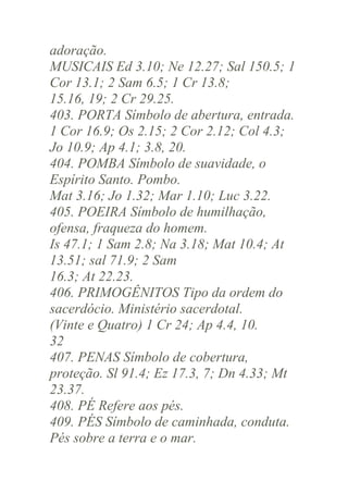 adoração.
MUSICAIS Ed 3.10; Ne 12.27; Sal 150.5; 1
Cor 13.1; 2 Sam 6.5; 1 Cr 13.8;
15.16, 19; 2 Cr 29.25.
403. PORTA Símbolo de abertura, entrada.
1 Cor 16.9; Os 2.15; 2 Cor 2.12; Col 4.3;
Jo 10.9; Ap 4.1; 3.8, 20.
404. POMBA Símbolo de suavidade, o
Espírito Santo. Pombo.
Mat 3.16; Jo 1.32; Mar 1.10; Luc 3.22.
405. POEIRA Símbolo de humilhação,
ofensa, fraqueza do homem.
Is 47.1; 1 Sam 2.8; Na 3.18; Mat 10.4; At
13.51; sal 71.9; 2 Sam
16.3; At 22.23.
406. PRIMOGÊNITOS Tipo da ordem do
sacerdócio. Ministério sacerdotal.
(Vinte e Quatro) 1 Cr 24; Ap 4.4, 10.
32
407. PENAS Símbolo de cobertura,
proteção. Sl 91.4; Ez 17.3, 7; Dn 4.33; Mt
23.37.
408. PÉ Refere aos pés.
409. PÉS Símbolo de caminhada, conduta.
Pés sobre a terra e o mar.

 