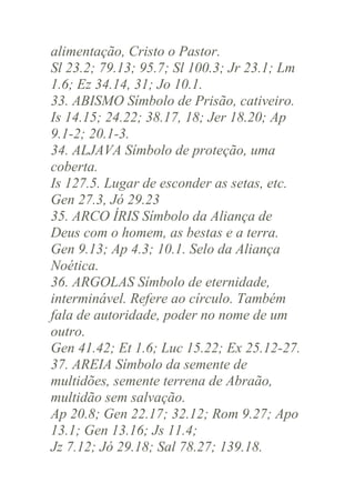 alimentação, Cristo o Pastor.
Sl 23.2; 79.13; 95.7; Sl 100.3; Jr 23.1; Lm
1.6; Ez 34.14, 31; Jo 10.1.
33. ABISMO Símbolo de Prisão, cativeiro.
Is 14.15; 24.22; 38.17, 18; Jer 18.20; Ap
9.1-2; 20.1-3.
34. ALJAVA Símbolo de proteção, uma
coberta.
Is 127.5. Lugar de esconder as setas, etc.
Gen 27.3, Jó 29.23
35. ARCO ÍRIS Símbolo da Aliança de
Deus com o homem, as bestas e a terra.
Gen 9.13; Ap 4.3; 10.1. Selo da Aliança
Noética.
36. ARGOLAS Símbolo de eternidade,
interminável. Refere ao círculo. Também
fala de autoridade, poder no nome de um
outro.
Gen 41.42; Et 1.6; Luc 15.22; Ex 25.12-27.
37. AREIA Símbolo da semente de
multidões, semente terrena de Abraão,
multidão sem salvação.
Ap 20.8; Gen 22.17; 32.12; Rom 9.27; Apo
13.1; Gen 13.16; Js 11.4;
Jz 7.12; Jó 29.18; Sal 78.27; 139.18.

 