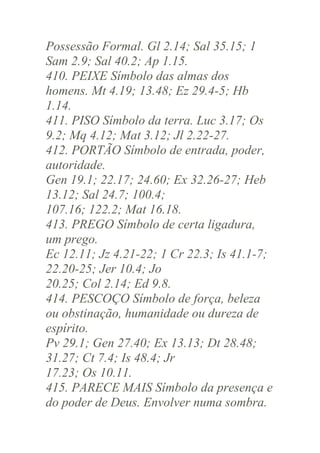 Possessão Formal. Gl 2.14; Sal 35.15; 1
Sam 2.9; Sal 40.2; Ap 1.15.
410. PEIXE Símbolo das almas dos
homens. Mt 4.19; 13.48; Ez 29.4-5; Hb
1.14.
411. PISO Símbolo da terra. Luc 3.17; Os
9.2; Mq 4.12; Mat 3.12; Jl 2.22-27.
412. PORTÃO Símbolo de entrada, poder,
autoridade.
Gen 19.1; 22.17; 24.60; Ex 32.26-27; Heb
13.12; Sal 24.7; 100.4;
107.16; 122.2; Mat 16.18.
413. PREGO Símbolo de certa ligadura,
um prego.
Ec 12.11; Jz 4.21-22; 1 Cr 22.3; Is 41.1-7;
22.20-25; Jer 10.4; Jo
20.25; Col 2.14; Ed 9.8.
414. PESCOÇO Símbolo de força, beleza
ou obstinação, humanidade ou dureza de
espírito.
Pv 29.1; Gen 27.40; Ex 13.13; Dt 28.48;
31.27; Ct 7.4; Is 48.4; Jr
17.23; Os 10.11.
415. PARECE MAIS Símbolo da presença e
do poder de Deus. Envolver numa sombra.

 