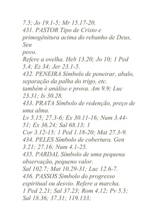 7.5; Jo 19.1-5; Mr 15.17-20.
431. PASTOR Tipo de Cristo e
primogênitura acima do rebanho de Deus,
Seu
povo.
Refere a ovelha. Heb 13.20; Jo 10; 1 Ped
5.4; Ez 34; Jer 23.1-5.
432. PENEIRA Símbolo de peneirar, abalo,
separação da palha do trigo, etc.
também é análise e prova. Am 9.9; Luc
23.31; Is 30.28.
433. PRATA Símbolo de redenção, preço de
uma alma.
Lv 5.15; 27.3-6; Ex 30.11-16; Num 3.4451; Ex 36.24; Sal 68.13; 1
Cor 3.12-15; 1 Ped 1.18-20; Mat 27.3-9.
434. PELES Símbolo de cobertura. Gen
3.21; 27.16; Num 4.1-25.
435. PARDAL Símbolo de uma pequena
observação, pequeno valor.
Sal 102.7; Mat 10.29-31; Luc 12.6-7.
436. PASSOS Símbolo do progresso
espiritual ou desvio. Refere a marcha.
1 Ped 2.21; Sal 37.23; Rom 4.12; Pv 5.5;
Sal 18.36; 37.31; 119.133;

 
