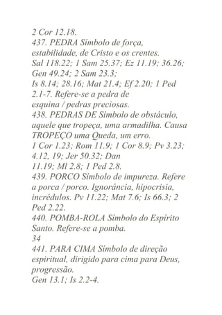 2 Cor 12.18.
437. PEDRA Símbolo de força,
estabilidade, de Cristo e os crentes.
Sal 118.22; 1 Sam 25.37; Ez 11.19; 36.26;
Gen 49.24; 2 Sam 23.3;
Is 8.14; 28.16; Mat 21.4; Ef 2.20; 1 Ped
2.1-7. Refere-se a pedra de
esquina / pedras preciosas.
438. PEDRAS DE Símbolo de obstáculo,
aquele que tropeça, uma armadilha. Causa
TROPEÇO uma Queda, um erro.
1 Cor 1.23; Rom 11.9; 1 Cor 8.9; Pv 3.23;
4.12, 19; Jer 50.32; Dan
11.19; Ml 2.8; 1 Ped 2.8.
439. PORCO Símbolo de impureza. Refere
a porca / porco. Ignorância, hipocrisia,
incrédulos. Pv 11.22; Mat 7.6; Is 66.3; 2
Ped 2.22.
440. POMBA-ROLA Símbolo do Espírito
Santo. Refere-se a pomba.
34
441. PARA CIMA Símbolo de direção
espiritual, dirigido para cima para Deus,
progressão.
Gen 13.1; Is 2.2-4.

 