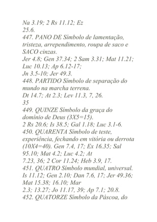 Na 3.19; 2 Rs 11.12; Ez
25.6.
447. PANO DE Símbolo de lamentação,
tristeza, arrependimento, roupa de saco e
SACO cinzas.
Jer 4.8; Gen 37.34; 2 Sam 3.31; Mat 11.21;
Luc 10.13; Ap 6.12-17;
Jn 3.5-10; Jer 49.3.
448. PARTIDO Símbolo de separação do
mundo na marcha terrena.
Dt 14.7; At 2.3; Lev 11.3, 7, 26.
35
449. QUINZE Símbolo da graça do
domínio de Deus (3X5=15).
2 Rs 20.6; Is 38.5; Gal 1.18; Luc 3.1-6.
450. QUARENTA Símbolo de teste,
experiência, fechando em vitória ou derrota
(10X4=40). Gen 7.4, 17; Ex 16.35; Sal
95.10; Mat 4.2; Luc 4.2; At
7.23, 36; 2 Cor 11.24; Heb 3.9, 17.
451. QUATRO Símbolo mundial, universal.
Is 11.12; Gen 2.10; Dan 7.6, 17; Jer 49.36;
Mat 15.38; 16.10; Mar
2.3; 13.27; Jo 11.17, 39; Ap 7.1; 20.8.
452. QUATORZE Símbolo da Páscoa, do

 