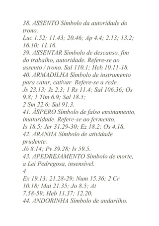 38. ASSENTO Símbolo da autoridade do
trono.
Luc 1.52; 11.43; 20.46; Ap 4.4; 2.13; 13.2;
16.10; 11.16.
39. ASSENTAR Símbolo de descanso, fim
do trabalho, autoridade. Refere-se ao
assento / trono. Sal 110.1; Heb 10.11-18.
40. ARMADILHA Símbolo de instrumento
para catar, cativar. Refere-se a rede.
Js 23.13; Jz 2.3; 1 Rs 11.4; Sal 106.36; Os
9.8; 1 Tim 6.9; Sal 18.5;
2 Sm 22.6; Sal 91.3.
41. ÁSPERO Símbolo de falso ensinamento,
imaturidade. Refere-se ao fermento.
Is 18.5; Jer 31.29-30; Ez 18.2; Os 4.18.
42. ARANHA Símbolo de atividade
prudente.
Jó 8.14; Pv 39.28; Is 59.5.
43. APEDREJAMENTO Símbolo de morte,
a Lei Pedregosa, insensível.
4
Ex 19.13; 21.28-29; Num 15.36; 2 Cr
10.18; Mat 21.35; Jo 8.5; At
7.58-59; Heb 11.37; 12.20.
44. ANDORINHA Símbolo de andarilho.

 