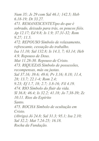 Num 35; Js 29 com Sal 46.1; 142.5; Heb
6.18-19; Dt 33.27.
471. REMANESCENTETipo do que é
sobrado, deixado para trás, os poucos fiéis.
Ap 12.17; Ed 9.8; Is 1.9; 37.31-32; Rom
9.27; 11.5.
472. REPOUSO Símbolo de relaxamento,
refrescante, cessação do trabalho.
Isa 11.10; Sal 132.8; Is 14.3, 7; 63.14; Heb
4.9. Repouso de Deus.
Mat 11.28-30. Repouso de Cristo.
473. RIQUEZAS Símbolo de possessões,
recompensas, más ou justas.
Sal 37.16; 39.6; 49.6; Pv 3.16; 8.18; 11.4,
28; 13.7; 22.1-4; Rom 2.4;
9.23; Ef 1.7, 18; 2.7; 3.8-16; Fil 4.19.
474. RIO Símbolo do fluir da vida.
Sl 36.8; 46.4; Is 32.2; 41.18; Jo 7.38-39; Zc
10.11. Rios do Espírito
Santo.
475. ROCHA Símbolo de ocultação em
Cristo.
(Abrigo) Jó 24.8; Sal 31.3; 95.1; Isa 2.10;
Sal 32.2; Mat 7.24-25; 16.18.
Rocha da Fundação.

 