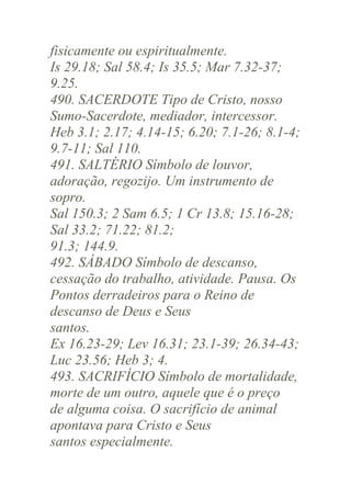 fisicamente ou espiritualmente.
Is 29.18; Sal 58.4; Is 35.5; Mar 7.32-37;
9.25.
490. SACERDOTE Tipo de Cristo, nosso
Sumo-Sacerdote, mediador, intercessor.
Heb 3.1; 2.17; 4.14-15; 6.20; 7.1-26; 8.1-4;
9.7-11; Sal 110.
491. SALTÉRIO Símbolo de louvor,
adoração, regozijo. Um instrumento de
sopro.
Sal 150.3; 2 Sam 6.5; 1 Cr 13.8; 15.16-28;
Sal 33.2; 71.22; 81.2;
91.3; 144.9.
492. SÁBADO Símbolo de descanso,
cessação do trabalho, atividade. Pausa. Os
Pontos derradeiros para o Reino de
descanso de Deus e Seus
santos.
Ex 16.23-29; Lev 16.31; 23.1-39; 26.34-43;
Luc 23.56; Heb 3; 4.
493. SACRIFÍCIO Símbolo de mortalidade,
morte de um outro, aquele que é o preço
de alguma coisa. O sacrifício de animal
apontava para Cristo e Seus
santos especialmente.

 