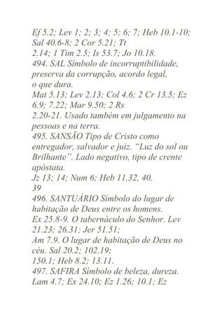 Ef 5.2; Lev 1; 2; 3; 4; 5; 6; 7; Heb 10.1-10;
Sal 40.6-8; 2 Cor 5.21; Tt
2.14; 1 Tim 2.5; Is 53.7; Jo 10.18.
494. SAL Símbolo de incorruptibilidade,
preserva da corrupção, acordo legal,
o que dura.
Mat 5.13; Lev 2.13; Col 4.6; 2 Cr 13.5; Ez
6.9; 7.22; Mar 9.50; 2 Rs
2.20-21. Usado também em julgamento na
pessoas e na terra.
495. SANSÃO Tipo de Cristo como
entregador, salvador e juiz. “Luz do sol ou
Brilhante”. Lado negativo, tipo de crente
apóstata.
Jz 13; 14; Num 6; Heb 11.32, 40.
39
496. SANTUÁRIO Símbolo do lugar de
habitação de Deus entre os homens.
Ex 25.8-9. O tabernáculo do Senhor. Lev
21.23; 26.31; Jer 51.51;
Am 7.9. O lugar de habitação de Deus no
céu. Sal 20.2; 102.19;
150.1; Heb 8.2; 13.11.
497. SAFIRA Símbolo de beleza, dureza.
Lam 4.7; Ex 24.10; Ez 1.26; 10.1; Ez

 