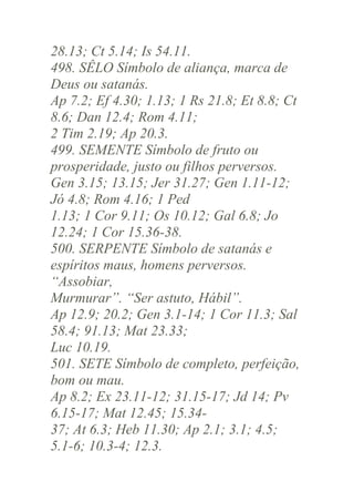 28.13; Ct 5.14; Is 54.11.
498. SÊLO Símbolo de aliança, marca de
Deus ou satanás.
Ap 7.2; Ef 4.30; 1.13; 1 Rs 21.8; Et 8.8; Ct
8.6; Dan 12.4; Rom 4.11;
2 Tim 2.19; Ap 20.3.
499. SEMENTE Símbolo de fruto ou
prosperidade, justo ou filhos perversos.
Gen 3.15; 13.15; Jer 31.27; Gen 1.11-12;
Jó 4.8; Rom 4.16; 1 Ped
1.13; 1 Cor 9.11; Os 10.12; Gal 6.8; Jo
12.24; 1 Cor 15.36-38.
500. SERPENTE Símbolo de satanás e
espíritos maus, homens perversos.
“Assobiar,
Murmurar”. “Ser astuto, Hábil”.
Ap 12.9; 20.2; Gen 3.1-14; 1 Cor 11.3; Sal
58.4; 91.13; Mat 23.33;
Luc 10.19.
501. SETE Símbolo de completo, perfeição,
bom ou mau.
Ap 8.2; Ex 23.11-12; 31.15-17; Jd 14; Pv
6.15-17; Mat 12.45; 15.3437; At 6.3; Heb 11.30; Ap 2.1; 3.1; 4.5;
5.1-6; 10.3-4; 12.3.

 