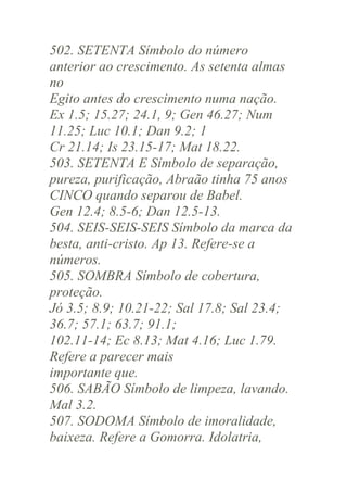 502. SETENTA Símbolo do número
anterior ao crescimento. As setenta almas
no
Egito antes do crescimento numa nação.
Ex 1.5; 15.27; 24.1, 9; Gen 46.27; Num
11.25; Luc 10.1; Dan 9.2; 1
Cr 21.14; Is 23.15-17; Mat 18.22.
503. SETENTA E Símbolo de separação,
pureza, purificação, Abraão tinha 75 anos
CINCO quando separou de Babel.
Gen 12.4; 8.5-6; Dan 12.5-13.
504. SEIS-SEIS-SEIS Símbolo da marca da
besta, anti-cristo. Ap 13. Refere-se a
números.
505. SOMBRA Símbolo de cobertura,
proteção.
Jó 3.5; 8.9; 10.21-22; Sal 17.8; Sal 23.4;
36.7; 57.1; 63.7; 91.1;
102.11-14; Ec 8.13; Mat 4.16; Luc 1.79.
Refere a parecer mais
importante que.
506. SABÃO Símbolo de limpeza, lavando.
Mal 3.2.
507. SODOMA Símbolo de imoralidade,
baixeza. Refere a Gomorra. Idolatria,

 