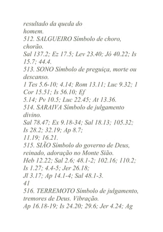resultado da queda do
homem.
512. SALGUEIRO Símbolo de choro,
chorão.
Sal 137.2; Ez 17.5; Lev 23.40; Jó 40.22; Is
15.7; 44.4.
513. SONO Símbolo de preguiça, morte ou
descanso.
1 Tes 5.6-10; 4.14; Rom 13.11; Luc 9.32; 1
Cor 15.51; Is 56.10; Ef
5.14; Pv 10.5; Luc 22.45; At 13.36.
514. SARAIVA Símbolo de julgamento
divino.
Sal 78.47; Ex 9.18-34; Sal 18.13; 105.32;
Is 28.2; 32.19; Ap 8.7;
11.19; 16.21.
515. SIÃO Símbolo do governo de Deus,
reinado, adoração no Monte Sião.
Heb 12.22; Sal 2.6; 48.1-2; 102.16; 110.2;
Is 1.27; 4.4-5; Jer 26.18;
Jl 3.17; Ap 14.1-4; Sal 48.1-3.
41
516. TERREMOTO Símbolo de julgamento,
tremores de Deus. Vibração.
Ap 16.18-19; Is 24.20; 29.6; Jer 4.24; Ag

 