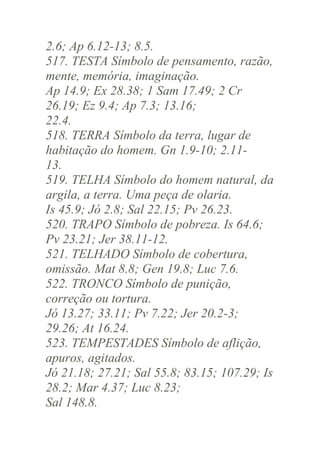2.6; Ap 6.12-13; 8.5.
517. TESTA Símbolo de pensamento, razão,
mente, memória, imaginação.
Ap 14.9; Ex 28.38; 1 Sam 17.49; 2 Cr
26.19; Ez 9.4; Ap 7.3; 13.16;
22.4.
518. TERRA Símbolo da terra, lugar de
habitação do homem. Gn 1.9-10; 2.1113.
519. TELHA Símbolo do homem natural, da
argila, a terra. Uma peça de olaria.
Is 45.9; Jó 2.8; Sal 22.15; Pv 26.23.
520. TRAPO Símbolo de pobreza. Is 64.6;
Pv 23.21; Jer 38.11-12.
521. TELHADO Símbolo de cobertura,
omissão. Mat 8.8; Gen 19.8; Luc 7.6.
522. TRONCO Símbolo de punição,
correção ou tortura.
Jó 13.27; 33.11; Pv 7.22; Jer 20.2-3;
29.26; At 16.24.
523. TEMPESTADES Símbolo de aflição,
apuros, agitados.
Jó 21.18; 27.21; Sal 55.8; 83.15; 107.29; Is
28.2; Mar 4.37; Luc 8.23;
Sal 148.8.

 