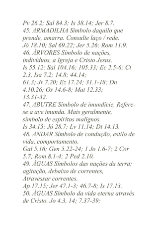 Pv 26.2; Sal 84.3; Is 38.14; Jer 8.7.
45. ARMADILHA Símbolo daquilo que
prende, amarra. Consulte laço / rede.
Jó 18.10; Sal 69.22; Jer 5.26; Rom 11.9.
46. ÁRVORES Símbolo de nações,
indivíduos, a Igreja e Cristo Jesus.
Is 55.12; Sal 104.16; 105.33; Ec 2.5-6; Ct
2.3, Isa 7.2; 14.8; 44.14;
61.3; Jr 7.20; Ez 17.24; 31.1-18; Dn
4.10.26; Os 14.6-8; Mat 12.33;
13.31-32.
47. ABUTRE Símbolo de imundície. Referese a ave imunda. Mais geralmente,
símbolo de espíritos malignos.
Is 34.15; Jó 28.7; Lv 11.14; Dt 14.13.
48. ANDAR Símbolo de condução, estilo de
vida, comportamento.
Gal 5.16; Gen 5.22-24; 1 Jo 1.6-7; 2 Cor
5.7; Rom 8.1-4; 2 Ped 2.10.
49. ÁGUAS Símbolos das nações da terra;
agitação, debaixo de correntes,
Atravessar correntes.
Ap 17.15; Jer 47.1-3; 46.7-8; Is 17.13.
50. ÁGUAS Símbolo da vida eterna através
de Cristo. Jo 4.3, 14; 7.37-39;

 