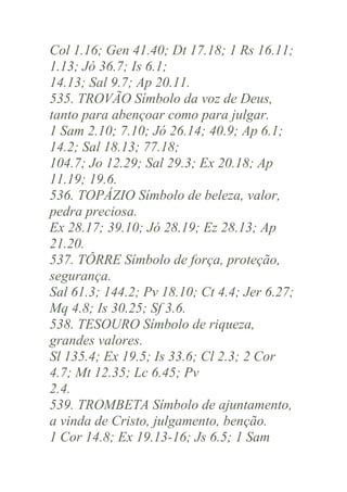 Col 1.16; Gen 41.40; Dt 17.18; 1 Rs 16.11;
1.13; Jó 36.7; Is 6.1;
14.13; Sal 9.7; Ap 20.11.
535. TROVÃO Símbolo da voz de Deus,
tanto para abençoar como para julgar.
1 Sam 2.10; 7.10; Jó 26.14; 40.9; Ap 6.1;
14.2; Sal 18.13; 77.18;
104.7; Jo 12.29; Sal 29.3; Ex 20.18; Ap
11.19; 19.6.
536. TOPÁZIO Símbolo de beleza, valor,
pedra preciosa.
Ex 28.17; 39.10; Jó 28.19; Ez 28.13; Ap
21.20.
537. TÔRRE Símbolo de força, proteção,
segurança.
Sal 61.3; 144.2; Pv 18.10; Ct 4.4; Jer 6.27;
Mq 4.8; Is 30.25; Sf 3.6.
538. TESOURO Símbolo de riqueza,
grandes valores.
Sl 135.4; Ex 19.5; Is 33.6; Cl 2.3; 2 Cor
4.7; Mt 12.35; Lc 6.45; Pv
2.4.
539. TROMBETA Símbolo de ajuntamento,
a vinda de Cristo, julgamento, benção.
1 Cor 14.8; Ex 19.13-16; Js 6.5; 1 Sam

 