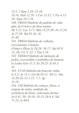 13.3; 2 Sam 2.28; 15.10;
18.16; Heb 12.19; 1 Cor 15.52; 1 Tes 4.1318; Num 10.1-10.
540. TRIGO Símbolo de padrão de vida,
pão, de Cristo e de Seus santos.
Mt 3.12; Luc 3.17; Mat 13.25-30; Jo 12.24;
At 27.38: Sal 81.16; Jó
31.40.
541. TRIGO Símbolo de colheita,
crescimento e benção.
(Vinho e Óleo) Is 28.28; 36.17; Sal 65.9,
13; Os 2.8, 9, 22; 1 Tim 5.18.
542. TIJOLO Símbolo de imitação de
pedra, escravidão e trabalhos do homem.
(e Lodo) Gen 11.3; Ex 20.25; Is 65.3.
43
543. UVAS Símbolo da fruta do vinho.
Is 5.2; Jo 15.1; Gn 40.10-11; 49.11; Nm
13.20-24; Ct 2.15; 7.7; Ap
14.18.
544. UM Símbolo de começo, Deus, a
origem de todos, unidade da
existência de Deus, soberania divina.
Jo 8.41, 50; 10.16; 18.13; Dt 6.4; Sal
71.22; Is 60.9.

 
