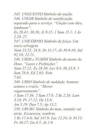 545. UNGUENTO Símbolo da unção.
546. UNGIR Símbolo de santificação,
separado para o serviço. “Unção com óleo,
lambuzar”.
Ex 28.41; 30.26; Jz 9.15; 1 Sam 15.1; 1 Jo
2.20, 27.
547. UNICÓRNIO Símbolo de força. Um
touro selvagem.
Num 23.22; 24.8; Dt 33.17; Jó 39.9-10; Sal
92.10; 22.21.
548. URIM e TUMIM Símbolo da mente de
Deus. “Luzes e Perfeições”.
Num 27.21; Ex 28.30; Lev 8.8; Dt 33.8; 1
Sam 28.6; Ed 2.63; Nem
7.65.
549. URSO Símbolo de maldade, homens
astutos e cruéis. “Mover
vagarosamente”.
1 Sam 17.36; 2 Sam 17.8; 2 Rs 2.24; Lam
3.10; Pv 17.12; Os 13.8;
Am 5.19; Dan 7.5; Ap 13.2.
550. URUBU Símbolo do mau, satanás vai
atrás. Escureceu, sombrio.
1 Rs 17.4-6; Sal 147.9; Luc 12.24; Is 34.11;
Pv 30.17; Gn 8.7; Jó 1.9.

 