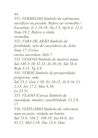 44
551. VERMELHO Símbolo de sofrimento,
sacrifício ou pecado. Refere ao vermelho /
Escarlate. Is 1.18-19; Na 2.3; Ap 6.4; 12.3;
Num 19.2. Refere a vitela
vermelha.
552. VARA DE ARÃO Símbolo de
fertilidade, selo do sacerdócio de Arão.
Num 17. Cristo
eterno sacerdote. Heb 7.
553. VENENO Símbolo de mestres maus.
Sal 140.3; Dt 32.33; Jó 20.16; Sal 58.4;
Rom 3.13; Tg 3.8.
554. VERDE Símbolo de prosperidade,
progresso, vida.
Sal 23.2; Gen 1.30; Ex 10.15; Jó 8.16; Ct
2.13; Jer 17.2; Mar 6.39;
Lc 23.31.
555. VEADO (Corsa) Símbolo de
suavidade, timidez, sensibilidade. Ct 2.9,
17.
556. VESTUÁRIO Símbolo de cobertura,
mau ou justo, violado ou bonito.
Sal 73.6; 104.2; 109.19; Isa 64.6; Jer
43.12; Mal 2.16; Zac 13.4; Dan

 