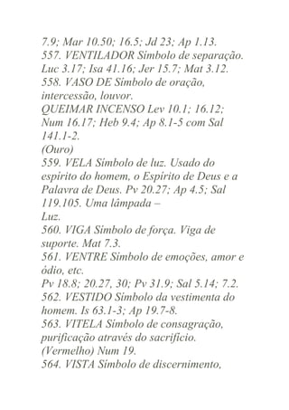 7.9; Mar 10.50; 16.5; Jd 23; Ap 1.13.
557. VENTILADOR Símbolo de separação.
Luc 3.17; Isa 41.16; Jer 15.7; Mat 3.12.
558. VASO DE Símbolo de oração,
intercessão, louvor.
QUEIMAR INCENSO Lev 10.1; 16.12;
Num 16.17; Heb 9.4; Ap 8.1-5 com Sal
141.1-2.
(Ouro)
559. VELA Símbolo de luz. Usado do
espírito do homem, o Espírito de Deus e a
Palavra de Deus. Pv 20.27; Ap 4.5; Sal
119.105. Uma lâmpada –
Luz.
560. VIGA Símbolo de força. Viga de
suporte. Mat 7.3.
561. VENTRE Símbolo de emoções, amor e
ódio, etc.
Pv 18.8; 20.27, 30; Pv 31.9; Sal 5.14; 7.2.
562. VESTIDO Símbolo da vestimenta do
homem. Is 63.1-3; Ap 19.7-8.
563. VITELA Símbolo de consagração,
purificação através do sacrifício.
(Vermelho) Num 19.
564. VISTA Símbolo de discernimento,

 