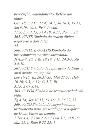 percepção, entendimento. Refere aos
olhos.
Gen 18.3; 2 Cr 22.4; 24.2; Jó 18.3; 19.15;
Sal 9.19; 90.4; Pv 3.4; Mat
11.5; Luc 1.15; At 4.19; 8.21; Rom 3.20.
565. VINTE Símbolo da ordem divina.
Refere-se a dois / dez.
45
566. VINTE E QUATROSímbolo do
procedimento e ordem sacerdotal.
Js 4.2-9, 20; 1 Rs 19.19; 1 Cr 24.3-5; Ap
4.4-10.
567. VÉU Símbolo de separação de Deus, a
qual divide, um tapume.
Lev 16.15; Ex 26.31-35; Mat 27.51; Heb
10.20; 9.3; 6.19; Ct 5.7; Rt
3.15; 2 Cr 3.14.
568. VAPOR Símbolo de transitoriedade da
vida.
Tg 4.14; Jer 10.13; 51.16; Jó 36.27, 33.
569. VASO Símbolo do corpo humano,
instrumento para ser usado para a glória
de Deus. Vasos do templo.
1 Tes 4.4; 2 Tim 2.21; 1 Ped 3.7; At 9.15;
Mat 25.4; Rom 9.22-23; 1

 