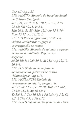 Cor 4.7; Ap 2.27.
570. VIDEIRA Símbolo de Israel nacional,
de Cristo e Sua Igreja.
Jer 2.21; Ez 15.2; Os 10.1; Jl 1.7; 2 Rs
25.12; Sal 80.15; Is 5.1;
Mat 20.1; 21.28; Mar 12.1; Jo 15.1-16;
Rom 15.12; Ap 14.18; Is
37.31. O Pai é o agricultor; cristo é a
videira verdadeira; a Igreja e
os crentes são os ramos.
571. VÍBORA Símbolo de satanás e o poder
demoníaco. Sibilante. Refere-se a
serpente.
Jó 20.16; Is 30.6; 59.5; At 28.3; Ap 12.1-9;
20.1-4.
572. VOZ Símbolo de majestade,
derramamento, palavras de Cristo.
(Muitas águas) Ap 1.15.
573. VIGILÂNCIA Símbolo de
despertamento, alerta, em guarda.
Jer 31.28; 51.12; Is 29.20; Mat 27.65-66;
24.42; 25.13; Ap 16.15; 1
Ts 5.6-8; 1 Cor 16.13; 1 Pd 5.8; Ap 3.2; Cl
4.2; 2 Tim 4.5; 1 Pd 1.13.
574. VENTO Símbolo dos poderes de Deus

 