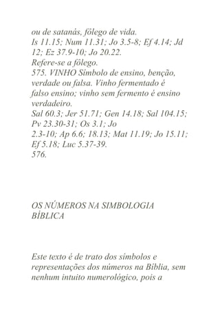 ou de satanás, fôlego de vida.
Is 11.15; Num 11.31; Jo 3.5-8; Ef 4.14; Jd
12; Ez 37.9-10; Jo 20.22.
Refere-se a fôlego.
575. VINHO Símbolo de ensino, benção,
verdade ou falsa. Vinho fermentado é
falso ensino; vinho sem fermento é ensino
verdadeiro.
Sal 60.3; Jer 51.71; Gen 14.18; Sal 104.15;
Pv 23.30-31; Os 3.1; Jo
2.3-10; Ap 6.6; 18.13; Mat 11.19; Jo 15.11;
Ef 5.18; Luc 5.37-39.
576.

OS NÚMEROS NA SIMBOLOGIA
BÍBLICA

Este texto é de trato dos símbolos e
representações dos números na Bíblia, sem
nenhum intuito numerológico, pois a

 
