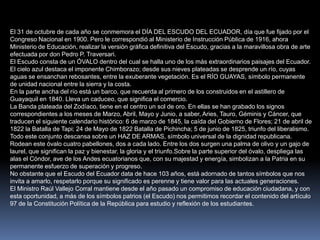 El 31 de octubre de cada año se conmemora el DÍA DEL ESCUDO DEL ECUADOR, día que fue fijado por el
Congreso Nacional en 1900. Pero le correspondió al Ministerio de Instrucción Pública de 1916, ahora
Ministerio de Educación, realizar la versión gráfica definitiva del Escudo, gracias a la maravillosa obra de arte
efectuada por don Pedro P. Traversari.
El Escudo consta de un ÓVALO dentro del cual se halla uno de los más extraordinarios paisajes del Ecuador.
El cielo azul destaca el imponente Chimborazo; desde sus nieves plateadas se desprende un río, cuyas
aguas se ensanchan rebosantes, entre la exuberante vegetación. Es el RÍO GUAYAS, símbolo permanente
de unidad nacional entre la sierra y la costa.
En la parte ancha del río está un barco, que recuerda al primero de los construidos en el astillero de
Guayaquil en 1840. Lleva un caduceo, que significa el comercio.
La Banda plateada del Zodíaco, tiene en el centro un sol de oro. En ellas se han grabado los signos
correspondientes a los meses de Marzo, Abril, Mayo y Junio, a saber, Aries, Tauro, Géminis y Cáncer, que
traducen el siguiente calendario histórico: 6 de marzo de 1845, la caída del Gobierno de Flores; 21 de abril de
1822 la Batalla de Tapi; 24 de Mayo de 1822 Batalla de Pichincha; 5 de junio de 1825, triunfo del liberalismo.
Todo este conjunto descansa sobre un HAZ DE ARMAS, símbolo universal de la dignidad republicana.
Rodean este óvalo cuatro pabellones, dos a cada lado. Entre los dos surgen una palma de olivo y un gajo de
laurel, que significan la paz y bienestar, la gloria y el triunfo.Sobre la parte superior del óvalo, despliega las
alas el Cóndor, ave de los Andes ecuatorianos que, con su majestad y energía, simbolizan a la Patria en su
permanente esfuerzo de superación y progreso.
No obstante que el Escudo del Ecuador data de hace 103 años, está adornado de tantos símbolos que nos
invita a amarlo, respetarlo porque su significado es perenne y tiene valor para las actuales generaciones.
El Ministro Raúl Vallejo Corral mantiene desde el año pasado un compromiso de educación ciudadana, y con
esta oportunidad, a más de los símbolos patrios (el Escudo) nos permitimos recordar el contenido del artículo
97 de la Constitución Política de la República para estudio y reflexión de los estudiantes.
 