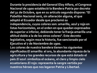 Durante la presidencia del General Eloy Alfaro, el Congreso
Nacional de 1900 estableció la Bandera Patria por decreto
del 31 de Octubre, que en su artículo segundo dispone: "El
Pabellón Nacional será, sin alteración alguna, el que
adoptó el Ecuador desde que proclamó su
independencia, cuyos colores son: amarillo, azul y rojo en
listas horizontales, en el orden en que quedan expresados
de superior a inferior, debiendo tener la franja amarilla una
altitud doble a la de los otros colores". Este decreto
legislativo, según reza la historia, fue sancionado por el
Ejecutivo el 7 de Noviembre de 1900.
Los colores de nuestra bandera tienen los siguientes
significados:El amarillo: el oro, la abundante riqueza de la
agricultura y los grandes recursos de que está dotado el
país.El azul: simboliza el océano, el claro y limpio cielo
ecuatoriano.El rojo: representa la sangre vertida por
nuestros héroes que nos legaron Patria y Libertad.
 