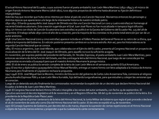 El actual Himno Nacional del Ecuador, cuyos autores fueron el poeta ambateño Juan León Mera Martínez (1832-1894) y el músico de
origen francés Antonio Neumane Marno (1818-1871), tuvo algunos proyectos de reforma hasta alcanzar su fijación definitiva e
intangibilidad.
Además hay que recordar que hubo otros intentos por dotar al país de una Canción Nacional. Revisemos entonces los personajes y
distintas épocas que aparecieron a lo largo de la interesante historia de nuestro símbolo patrio.
1830-1832: El bardo guayaquileño José Joaquín de Olmedo escribe una Canción Nacional (un coro y cuatro estrofas) en homenaje al
naciente Estado ecuatoriano. Esta creación sugerida por el Gral. Juan José Flores no fue musicalizada ni tampoco logró difusión.
1833: Un himno con título de Canción Ecuatoriana (seis estrofas) se publicó en la Gaceta del Gobierno del Ecuador No. 125 del 28 de
diciembre. El trabajo señala 1830 como el año de su creación, pero la mayoría de los cronistas no le presta total atención por ser de un
autor anónimo.
1838: Una Canción Nacional (coro y cinco estrofas) aparece incluida en el folleto Poesías del General Flores en su retiro de La Elvira, que
publicó la Imprenta del Gobierno. En edición posterior presenta cambios en su tercera estrofa. Aún así, para los historiadores es la
segunda Canción Nacional que se conoce.
1865: El músico argentino, Juan José Allende, que colaboraba con el Ejército del Ecuador, presenta al Congreso Nacional un proyecto de
musicalización de la letra del Dr. José Joaquín de Olmedo, pero aquello no tuvo la suficiente acogida.
En noviembre, por expreso pedido del presidente del Senado, Dr. Nicolás Espinosa, el poeta ambateño Juan León Mera Martínez, para
entonces secretario de dicha función del Estado, escribe y entrega la letra del Himno Nacional, que luego de ser conocida por los
congresistas es enviada a Guayaquil para que el maestro Antonio Neumane le ponga música.
1866: El 16 de enero se publica la versión completa de la letra de Juan León Mera en el semanario quiteño El Sud Americano.
1913: El escritor y diplomático guayaquileño Víctor Manuel Rendón, entrega un nuevo himno con letra adaptada a la música de Antonio
Neumane pero finalmente el Legislativo rechaza la propuesta.
1947-1948: El Dr. José Miguel García Moreno, ministro de Educación del gobierno de Carlos Julio Arosemena Tola, comisiona al religioso
jesuita Aurelio Espinosa Pólit y a Juan León Mera Iturralde, hijo del bardo tungurahuense, para que estudien y cotejen las versiones que
se conocían.
Luego de un detenido estudio finalmente los comisionados recomiendan la expedición de un decreto que declare Himno Nacional del
Ecuador a la letra de Juan León Mera Martínez.
1948: El Congreso Nacional declaró Himno Oficial e intangible a los versos del autor ambateño, con fecha 29 de septiembre. El
Ejecutivo sancionó el decreto legislativo el 8 de noviembre y en el Registro Oficial No. 68 del 23 de noviembre se publicó dicha letra. Era
presidente de la República Galo Plaza Lasso.
1965: Por cumplirse el primer centenario de la letra del Himno Nacional, la Junta Militar de Gobierno que regía el país procede a declarar
el 26 de noviembre de cada año como Día del Himno Nacional del Ecuador. El decreto se expidió el 24 de noviembre.
1977: El Consejo Supremo de Gobierno, por decreto del 11 de marzo, dispone la supresión de ciertas repeticiones en el Himno Nacional
a objeto de hacerlo menos extenso y propender a que la ciudadanía lo cante correctamente.
 