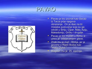 PAVAOPAVAO
 Pavao je bio poznat kao SavaoPavao je bio poznat kao Savao
iz Tarza prije njegovaiz Tarza prije njegova
obraćenja. On je išao na triobraćenja. On je išao na tri
misijska putovanja koja su gamisijska putovanja koja su ga
odveli u Siriju, Cipar, Malu Aziju,odveli u Siriju, Cipar, Malu Aziju,
Makedoniju, Grčku i drugdje.Makedoniju, Grčku i drugdje.
 Pavao je bio mučen u Rimu, aPavao je bio mučen u Rimu, a
umro je odsijecanjem glave.umro je odsijecanjem glave.
 Znak mu je mač i Biblija, jer jeZnak mu je mač i Biblija, jer je
govorio o Riječi Božjoj kaogovorio o Riječi Božjoj kao
"maču Duha.""maču Duha."
 Blagdan mu je 25. siječnja.Blagdan mu je 25. siječnja.
 