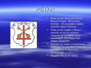 PETARPETAR
 Petar je isto tako poznat kaoPetar je isto tako poznat kao
Šimun ili Kefa. Bio je bratŠimun ili Kefa. Bio je brat
Andrijin. On je postao vodećiAndrijin. On je postao vodeći
Apostol nakon Duhova.Apostol nakon Duhova.
 Petar je bio raspet u Rimu iPetar je bio raspet u Rimu i
zamolio je da se razapnezamolio je da se razapne
naopako jer je osjetio da jenaopako jer je osjetio da je
nedostojan biti raspet kaonedostojan biti raspet kao
njegov Gospodin.njegov Gospodin.
 Ključevi na znaku predstavljajuKljučevi na znaku predstavljaju
Isusa koji mu je rekao: "Tebi ćuIsusa koji mu je rekao: "Tebi ću
dati ključeve Kraljevstvadati ključeve Kraljevstva
Nebeskoga".Nebeskoga".
 Blagdan mu je 29. lipnja.Blagdan mu je 29. lipnja.
 