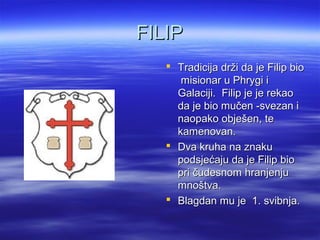 FILIPFILIP
 Tradicija drži da je Filip bioTradicija drži da je Filip bio
misionar u Phrygi imisionar u Phrygi i
Galaciji. Filip je je rekaoGalaciji. Filip je je rekao
da je bio mučen -svezan ida je bio mučen -svezan i
naopako obješen, tenaopako obješen, te
kamenovan.kamenovan.
 Dva kruha na znakuDva kruha na znaku
podsjećaju da je Filip biopodsjećaju da je Filip bio
pri čudesnom hranjenjupri čudesnom hranjenju
mnoštva.mnoštva.
 Blagdan mu je 1. svibnja.Blagdan mu je 1. svibnja.
 