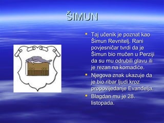 ŠIMUNŠIMUN
 Taj učenik je poznat kaoTaj učenik je poznat kao
Šimun Revnitelj. RaniŠimun Revnitelj. Rani
povjesničar tvrdi da jepovjesničar tvrdi da je
Šimun bio mučen u PerzijiŠimun bio mučen u Perziji
da su mu odrubili glavu ilida su mu odrubili glavu ili
je rezan na komadiće.je rezan na komadiće.
 Njegova znak ukazuje daNjegova znak ukazuje da
je bio ribar ljudi krozje bio ribar ljudi kroz
propovijedanje Evanđelja.propovijedanje Evanđelja.
 Blagdan mu je 28.Blagdan mu je 28.
listopada.listopada.
 