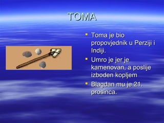 TOMATOMA
 Toma je bioToma je bio
propovjednik u Perziji ipropovjednik u Perziji i
Indiji.Indiji.
 Umro je jer jeUmro je jer je
kamenovan, a poslijekamenovan, a poslije
izboden kopljemizboden kopljem
 Blagdan mu je 21.Blagdan mu je 21.
prosinca.prosinca.
 