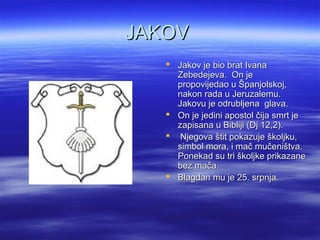 JAKOVJAKOV
 Jakov je bio brat IvanaJakov je bio brat Ivana
Zebedejeva. On jeZebedejeva. On je
propovijedao u Španjolskoj,propovijedao u Španjolskoj,
nakon rada u Jeruzalemu.nakon rada u Jeruzalemu.
Jakovu je odrubljena glava.Jakovu je odrubljena glava.
 On je jedini apostol čija smrt jeOn je jedini apostol čija smrt je
zapisana u Bibliji (Dj 12,2).zapisana u Bibliji (Dj 12,2).
 Njegova štit pokazuje školjku,Njegova štit pokazuje školjku,
simbol mora, i mač mučeništva.simbol mora, i mač mučeništva.
Ponekad su tri školjke prikazanePonekad su tri školjke prikazane
bez mača.bez mača.
 Blagdan mu je 25. srpnja.Blagdan mu je 25. srpnja.
 