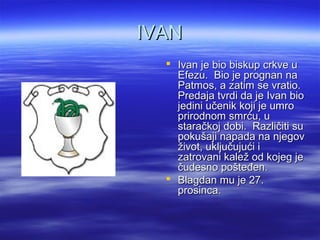 IVANIVAN
 Ivan je bio biskup crkve uIvan je bio biskup crkve u
Efezu. Bio je prognan naEfezu. Bio je prognan na
Patmos, a zatim se vratio.Patmos, a zatim se vratio.
Predaja tvrdi da je Ivan bioPredaja tvrdi da je Ivan bio
jedini učenik koji je umrojedini učenik koji je umro
prirodnom smrću, uprirodnom smrću, u
staračkoj dobi. Različiti sustaračkoj dobi. Različiti su
pokušaji napada na njegovpokušaji napada na njegov
život, uključujući iživot, uključujući i
zatrovani kalež od kojeg jezatrovani kalež od kojeg je
čudesno pošteđen.čudesno pošteđen.
 Blagdan mu je 27.Blagdan mu je 27.
prosinca.prosinca.
 