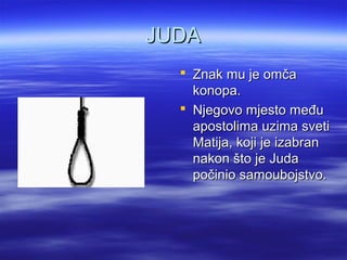 JUDAJUDA
 Znak mu je omčaZnak mu je omča
konopa.konopa.
 Njegovo mjesto međuNjegovo mjesto među
apostolima uzima svetiapostolima uzima sveti
Matija, koji je izabranMatija, koji je izabran
nakon što je Judanakon što je Juda
počinio samoubojstvo.počinio samoubojstvo.
 