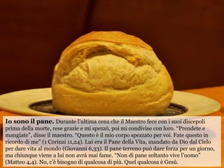 Io sono il pane. Durante l’ultima cena che il Maestro fece con i suoi discepoli
prima della morte, rese grazie e mi spezzò...