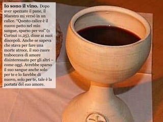 Io sono il vino. Dopo
aver spezzato il pane, il
Maestro mi versò in un
calice. “Questo calice è il
nuovo patto nel mio
san...