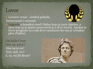  Lovorov venac - simbol pobede,
besmrtnosti i večnosti
 Legenda o šumskoj nimfi Dafnu koju je jurio Apolon, a
njen otac ju je spasio pretvorivši je u drvo lovora. Apolon je
lovor proglasio za svoje drvo razočaran što mu je izmakao
plen (Dafne).
Gaj Julije Cezar
(100-44 p.n.e.)
Alea iacta est!
Veni, vidi, vici!
E, tu, mi fili Brute?
 