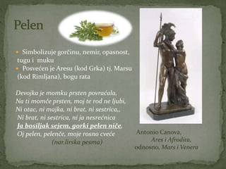  Simbolizuje gorčinu, nemir, opasnost,
tugu i muku
 Posvećen je Aresu (kod Grka) tj. Marsu
(kod Rimljana), bogu rata
Devojka je momku prsten povraćala,
Na ti momče prsten, moj te rod ne ljubi,
Ni otac, ni majka, ni brat, ni sestrica,,
Ni brat, ni sestrica, ni ja nesrećnica
Ja bosiljak sejem, gorki pelen niče,
Oj pelen, pelenče, moje rosno cveće
(nar.lirska pesma)
Antonio Canova,
Ares i Afrodita,
odnosno, Mars i Venera
 