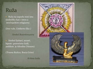  Ruža na zapadu nosi istu
simboliku kao i lotos u
istočnjačkim religijama
(Ime ruže, Umberto Eko )
Simbol Rosenkreuzera
 Simbol ljubavi, strasti,
lepote -posvećena Izidi,
amblem je Afrodite (Venere)
(Trnova Ružica, Braća Grim)
Krilata Izida
 