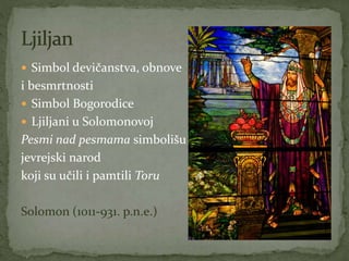  Simbol devičanstva, obnove
i besmrtnosti
 Simbol Bogorodice
 Ljiljani u Solomonovoj
Pesmi nad pesmama simbolišu
jevrejski narod
koji su učili i pamtili Toru
Solomon (1011-931. p.n.e.)
 