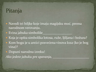  Navedi tri biljke koje imaju magijsku moć, prema
narodnom verovanju.
 Evina jabuka simboliše_________________
 Koja je opšta simbolika lotosa, ruže, ljiljana i božura?
 Kom bogu je u antici posvećena vinova loza (ko je bog
vina)?
 Dopuni narodnu izreku!
Ako jedete jabuku pre spavanja, _____________________
 