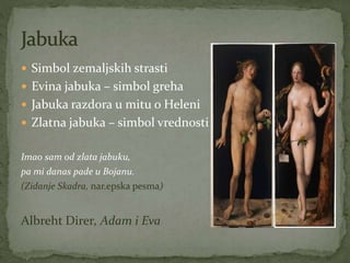  Simbol zemaljskih strasti
 Evina jabuka – simbol greha
 Jabuka razdora u mitu o Heleni
 Zlatna jabuka – simbol vrednosti
Imao sam od zlata jabuku,
pa mi danas pade u Bojanu.
(Zidanje Skadra, nar.epska pesma)
Albreht Direr, Adam i Eva
 