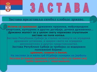 Застава представља симбол слободе државе.
Истиче се приликом: државних празника, међународних
спортских, културних и других догађаја, дочека државника...
Државна жалост се у целом свету изражава спуштањем
заставе на пола копља.
Застава Републике Србије је стално истакнута на зградама
државних установа, а широм света на зградама
дипломатских и других представништва.
Застава Републике Србије је тробојка са водоравно
положеним бојама:
црвеном, плавом и белом.
На застави је и мали грб РСрбије померен ка јарболу.
Застава је важан државни симбол и зато се према њој
треба односити с’ поштовањем.
 