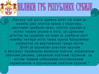 „Велики грб јесте црвени штит на коме је,
између два златна крина у подножју,
двоглави сребрни орао, златно оружан и
истих таквих језика и ногу, са црвеним
штитом на грудима на коме је сребрни крст
између четири иста таква оцила бридовима
окренутих ка вертикалној греди крста.
Штит је крунисан златном круном
и заогрнут порфиром везеном златом, украшеном
златним ресама, увезаном златним гајтаном са
истим таквим кићанкама,постављеним
хермелином и крунисаним златном круном.“
 