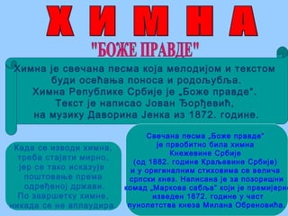Химна је свечана песма која мелодијом и текстом
буди осећања поноса и родољубља.
Химна Републике Србије је „Боже правде“.
Текст је написао Јован Ђорђевић,
на музику Даворина Јенка из 1872. године.
Када се изводи химна,
треба стајати мирно,
јер се тако исказује
поштовање према
одређеној држави.
По завршетку химне,
никада се не аплаудира.
Свечана песма „Боже правде“
је првобитно била химна
Кнежевине Србије
(од 1882. године Краљевине Србије)
и у оригиналним стиховима се велича
српски кнез. Написана је за позоришни
комад „Маркова сабља“ који је премијерно
изведен 1872. године у част
пунолетства кнеза Милана Обреновића.
 