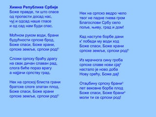 Химна Републике Србије
Боже правде, ти што спасе
од пропасти досад нас,
чуј и одсад наше гласе
и од сад нам буди спас.
Моћном руком води, брани
будућности српске брод,
Боже спаси, Боже храни,
српске земље, српски род!1
Сложи српску браћу драгу
на свак дичан славан рад,
слога биће пораз врагу
а најјачи српству град.
Нек на српској блиста грани
братске слоге златан плод,
Боже спаси, Боже храни
српске земље, српски род!1
Нек на српско ведро чело
твог не падне гнева гром
Благослови Србу село
поље, њиву, град и дом!
Кад наступе борбе дани
к' победи му води ход
Боже спаси, Боже храни
српске земље, српски род!1
Из мрачнога сину гроба
српске славе нови сјај2
настало је ново доба
Нову срећу, Боже дај!
Отаџбину српску брани3
пет вековне борбе плод
Боже спаси, Боже брани4
моли ти се српски род!
 