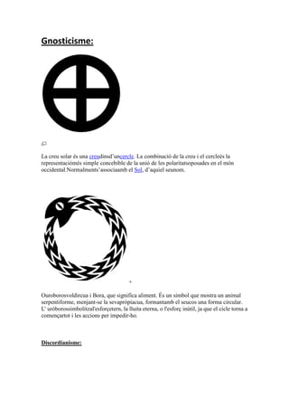 Gnosticisme:
La creu solar és una creudinsd’uncercle. La combinació de la creu i el cercleés la
representaciómés simple concebible de la unió de les polaritatsoposades en el món
occidental.Normalments’associaamb el Sol, d’aquiel seunom.
+
Ouroborosvoldircua i Bora, que significa aliment. És un símbol que mostra un animal
serpentiforme, menjant-se la sevapròpiacua, formantamb el seucos una forma circular.
L' uróborossimbolitzal'esforçetern, la lluita eterna, o l'esforç inútil, ja que el cicle torna a
començartot i les accions per impedir-ho.
Discordianisme:
 