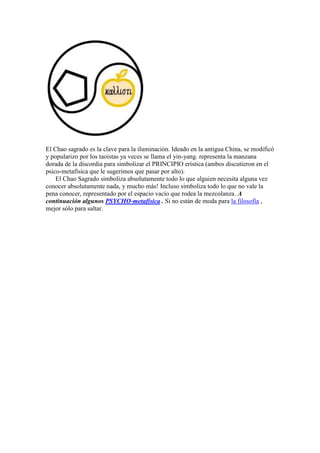 El Chao sagrado es la clave para la iluminación. Ideado en la antigua China, se modificó
y popularizo por los taoístas ya veces se llama el yin-yang. representa la manzana
dorada de la discordia para simbolizar el PRINCIPIO erística (ambos discutieron en el
psico-metafísica que le sugerimos que pasar por alto).
El Chao Sagrado simboliza absolutamente todo lo que alguien necesita alguna vez
conocer absolutamente nada, y mucho más! Incluso simboliza todo lo que no vale la
pena conocer, representado por el espacio vacío que rodea la mezcolanza. A
continuación algunos PSYCHO-metafísica . Si no están de moda para la filosofía ,
mejor sólo para saltar.
 