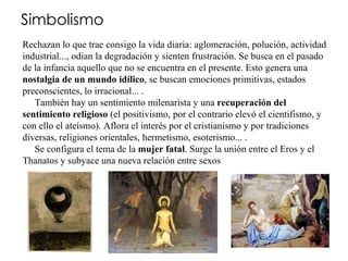 Simbolismo Rechazan lo que trae consigo la vida diaria: aglomeración, polución, actividad industrial..., odian la degradación y sienten frustración. Se busca en el pasado de la infancia aquello que no se encuentra en el presente. Esto genera una  nostalgia de un mundo idílico , se buscan emociones primitivas, estados preconscientes, lo irracional... .      También hay un sentimiento milenarista y una  recuperación del sentimiento religioso  (el positivismo, por el contrario elevó el cientifismo, y con ello el ateísmo). Aflora el interés por el cristianismo y por tradiciones diversas, religiones orientales, hermetismo, esoterismo... .      Se configura el tema de la  mujer fatal . Surge la unión entre el Eros y el Thanatos y subyace una nueva relación entre sexos 
